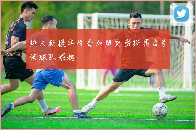 热火新援字母哥加盟史密斯再度引领球队崛起
