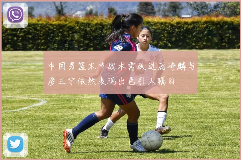 中国男篮末节战术需改进庞峥麟与廖三宁依然表现出色引人瞩目