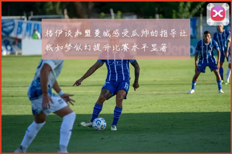 格伊谈加盟曼城感受瓜帅的指导让我如梦似幻提升比赛水平显著