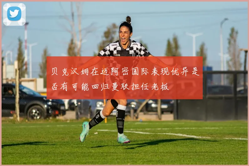 贝克汉姆在迈阿密国际表现优异是否有可能回归曼联担任老板