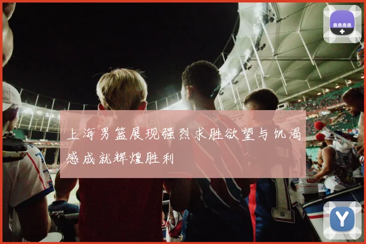 上海男篮展现强烈求胜欲望与饥渴感成就辉煌胜利