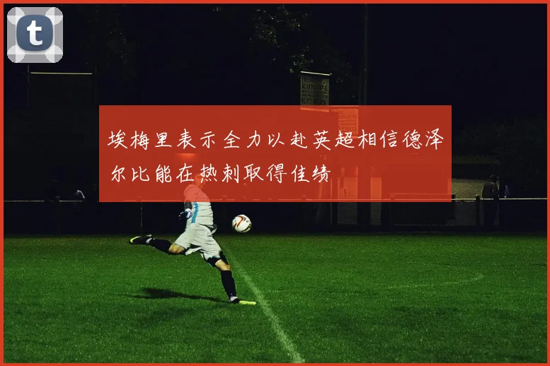 埃梅里表示全力以赴英超相信德泽尔比能在热刺取得佳绩