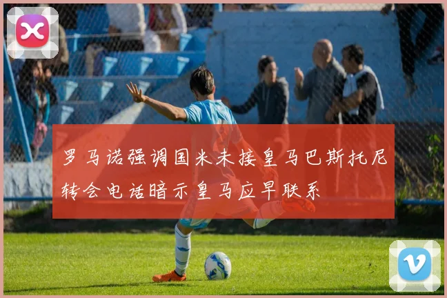 罗马诺强调国米未接皇马巴斯托尼转会电话暗示皇马应早联系