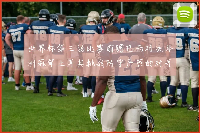 世界杯第三场比赛前瞻巴西对决非洲冠军土耳其挑战防守严密的对手