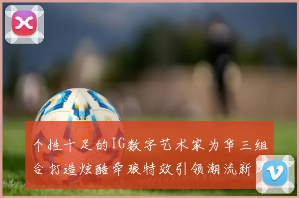 个性十足的IG数字艺术家为华三组合打造炫酷牵狼特效引领潮流新风尚