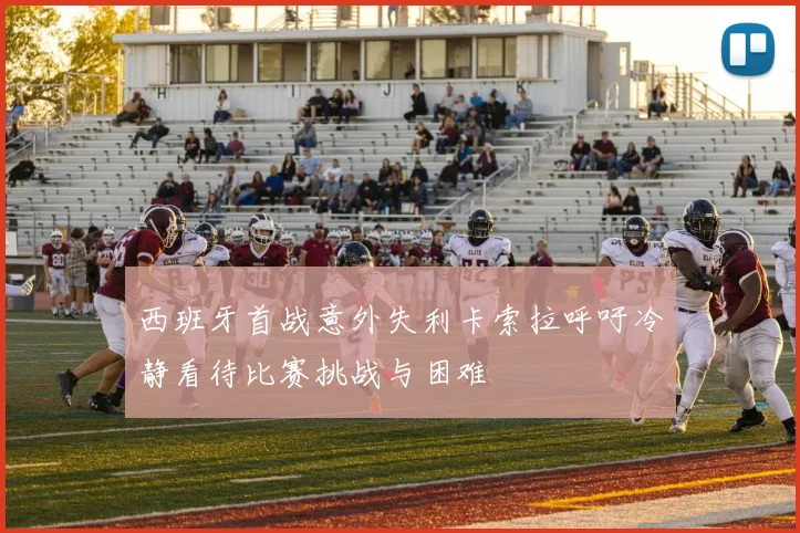 西班牙首战意外失利卡索拉呼吁冷静看待比赛挑战与困难