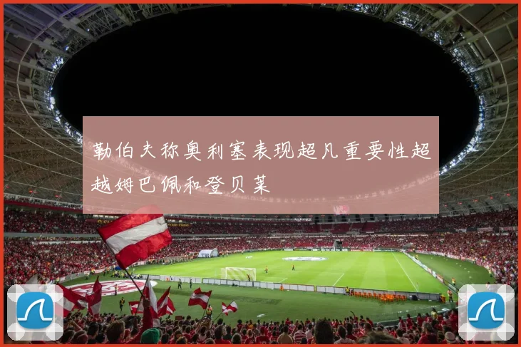 勒伯夫称奥利塞表现超凡重要性超越姆巴佩和登贝莱