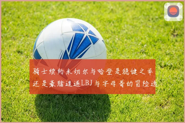 骑士续约米切尔与哈登是稳健之举还是豪赌追逐LBJ与字母哥的冒险选择
