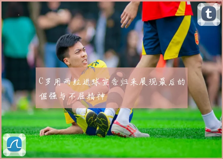 C罗用两粒进球宣告归来展现最后的倔强与不屈精神