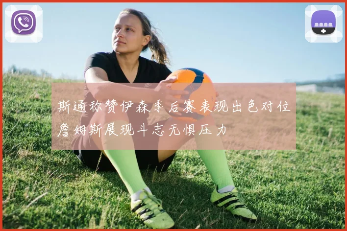 斯通称赞伊森季后赛表现出色对位詹姆斯展现斗志无惧压力