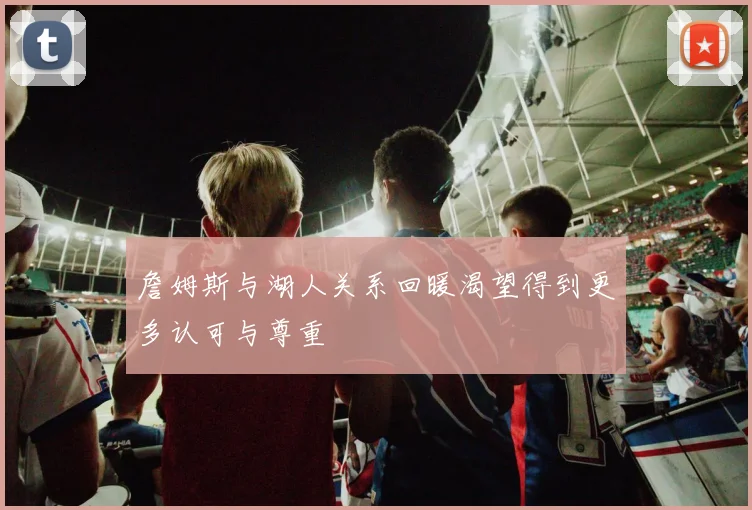 詹姆斯与湖人关系回暖渴望得到更多认可与尊重