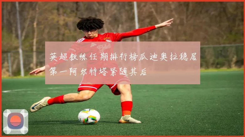英超教练任期排行榜瓜迪奥拉稳居第一阿尔特塔紧随其后