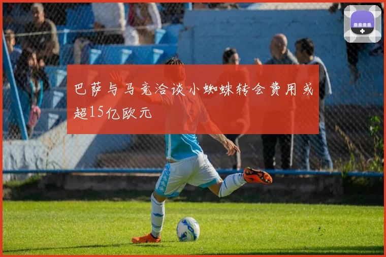 巴萨与马竞洽谈小蜘蛛转会费用或超15亿欧元