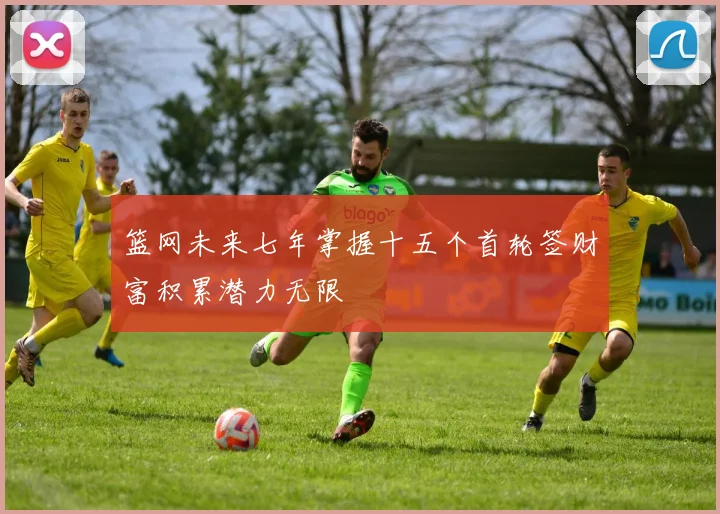 篮网未来七年掌握十五个首轮签财富积累潜力无限