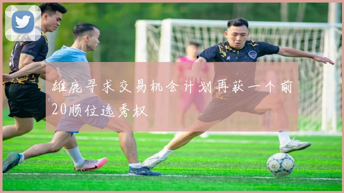 雄鹿寻求交易机会计划再获一个前20顺位选秀权