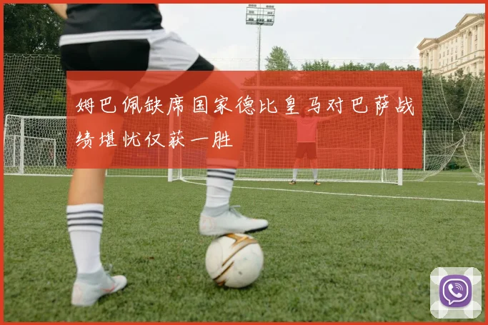 姆巴佩缺席国家德比皇马对巴萨战绩堪忧仅获一胜