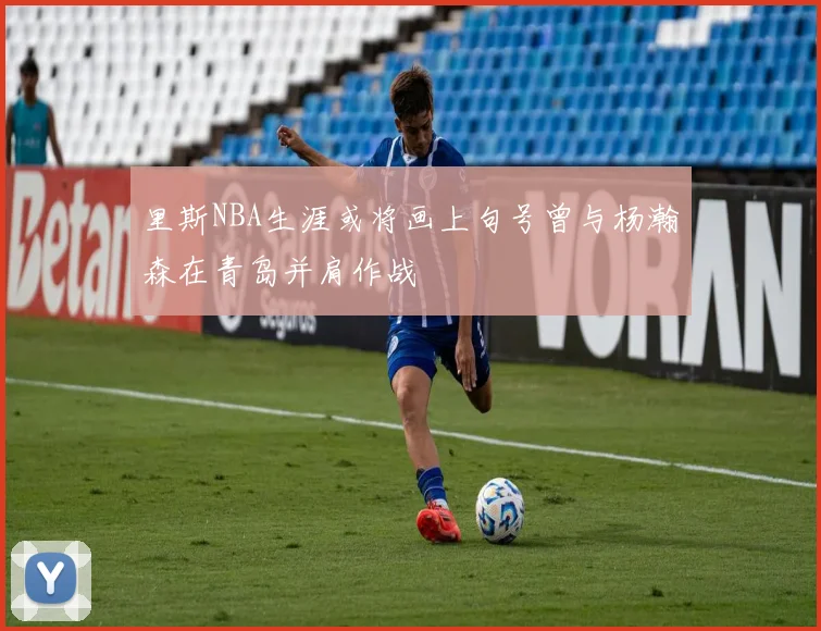 里斯NBA生涯或将画上句号曾与杨瀚森在青岛并肩作战