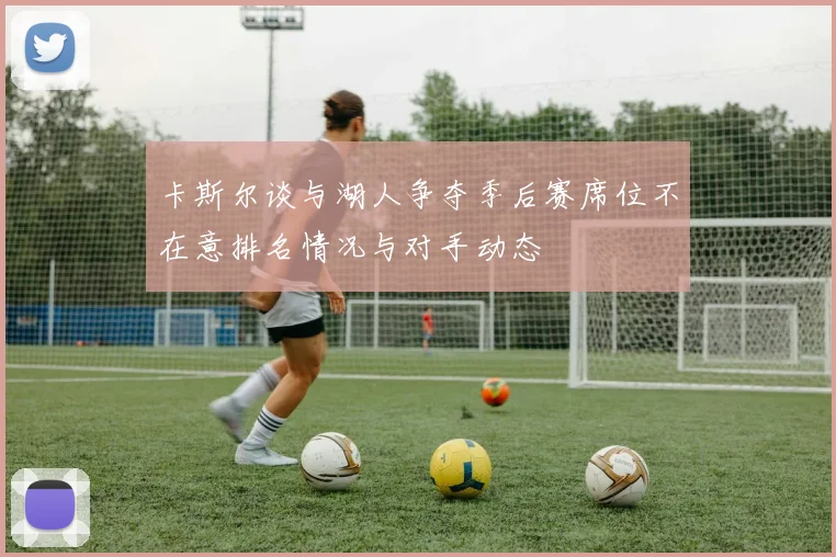 卡斯尔谈与湖人争夺季后赛席位不在意排名情况与对手动态
